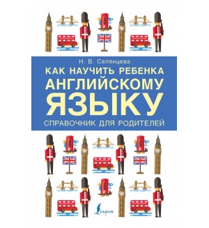 Селянцева Н. Как научить ребенка английскому языку. Справочник для родителей. Учим английский вместе